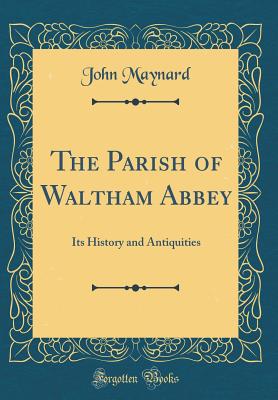 The Parish of Waltham Abbey: Its History and Antiquities (Classic Reprint) - Maynard, John