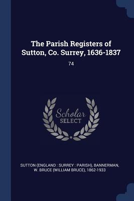 The Parish Registers of Sutton, Co. Surrey, 1636-1837: 74 - Sutton, Sutton, and Bannerman, W Bruce 1862-1933