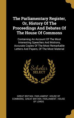 The Parliamentary Register, Or, History Of The Proceedings And Debates Of The House Of Commons: Containing An Account Of The Most Interesting Speeches And Motions, Accurate Copies Of The Most Remarkable Letters And Papers, Of The Most Material - Great Britain Parliament House of Comm (Creator), and Great Britain Parliament House of Lor (Creator)