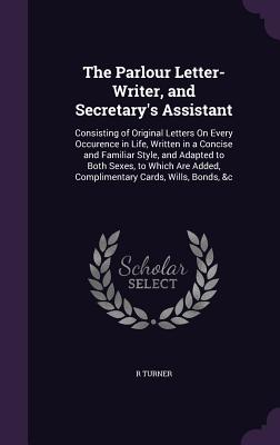 The Parlour Letter-Writer, and Secretary's Assistant: Consisting of Original Letters On Every Occurence in Life, Written in a Concise and Familiar Style, and Adapted to Both Sexes, to Which Are Added, Complimentary Cards, Wills, Bonds, &c - Turner, R