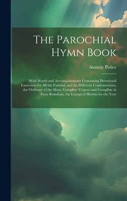 The Parochial Hymn Book: With Words and Accompaniments Containing Devotional Exerceises for All the Faithful, and for Different Confraternities, the Ordinary of the Mass, Complete Vespers and Compline in Faux Bourdons, the Liturgical Hymns for the Year - Police, Anatole