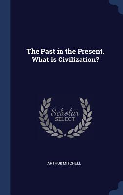 The Past in the Present. What is Civilization? - Mitchell, Arthur, Sir