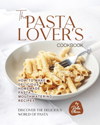 The Pasta Lover's Cookbook: How to Make Delicious Homemade Pasta - Mouthwatering Recipes - Oliver, Rola