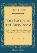 The Pastor in the Sick-Room: Three Lectures Delivered at Princeton Theological Seminary, March, 1892 (Classic Reprint)