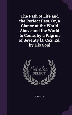 The Path of Life and the Perfect Rest, Or, a Glance at the World Above and the World to Come, by a Pilgrim of Seventy [J. Cox, Ed. by His Son] - Cox, John