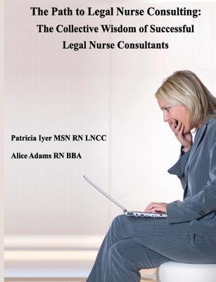 The Path to Legal Nurse Consulting: The Collective Wisdom of Successful Legal Nurse Consultants - Adams, Alice, and Iyer, Patricia