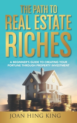The Path to Real Estate Riches: A Beginner's Guide to Creating Your Fortune Through Property Investment - Hing King, Joan