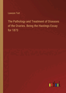 The Pathology and Treatment of Diseases of the Ovaries. Being the Hastings Essay for 1873