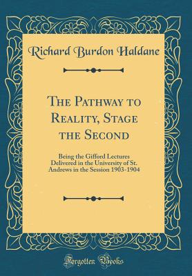 The Pathway to Reality, Stage the Second: Being the Gifford Lectures Delivered in the University of St. Andrews in the Session 1903-1904 (Classic Reprint) - Haldane, Richard Burdon