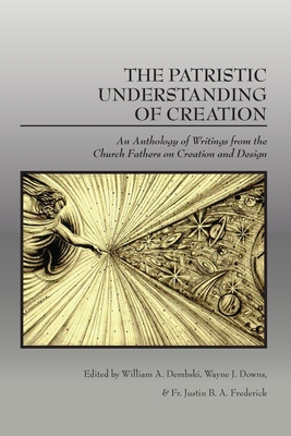 The Patristic Understanding of Creation: An Anthology of Writings from the Church Fathers on Creation and Design - Dembski, William A, and Downs, Wayne J, and Frederick, Fr Justin B a