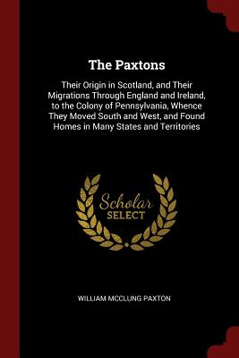 The Paxtons: Their Origin in Scotland, and Their Migrations Through England and Ireland, to the Colony of Pennsylvania, Whence They Moved South and West, and Found Homes in Many States and Territories - Paxton, William McClung