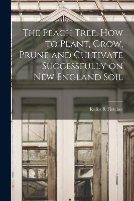 The Peach Tree. How to Plant, Grow, Prune and Cultivate Successfully on New England Soil - Fletcher, Rufus R