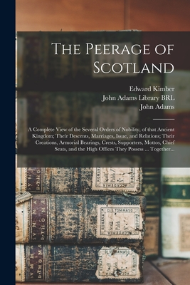 The Peerage of Scotland: a Complete View of the Several Orders of Nobility, of That Ancient Kingdom; Their Descents, Marriages, Issue, and Relations; Their Creations, Armorial Bearings, Crests, Supporters, Mottos, Chief Seats, and the High Offices... - Kimber, Edward 1719-1769, and John Adams Library (Boston Public Lib (Creator), and Adams, John 1735-1826 (Creator)