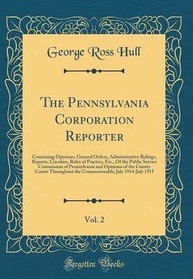 The Pennsylvania Corporation Reporter, Vol. 2: Containing Opinions, General Orders, Administrative Rulings, Reports, Circulars, Rules of Practice, Etc., of the Public Service Commission of Pennsylvania and Opinions of the County Courts Throughout the Comm - Hull, George Ross