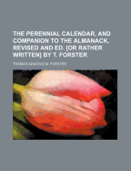 The Perennial Calendar, and Companion to the Almanack, Revised and Ed. or Rather Written by T. Forster