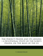 The Perfect Prayer and Its Lessons: A Devotional Study of the Lord's Prayer, on the Basis of the Ex