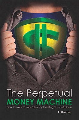 The Perpetual Money Machine: How to Invest in Your Future By Investing in Your Business - Holt, Gary
