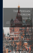 The Persian Problem: an Examination of the Rival Positions of Russia and Great Britain in Persia With Some Account of the Persian Gulf and the Bagdad Railway