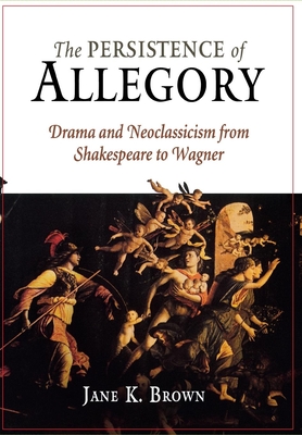 The Persistence of Allegory: Drama and Neoclassicism from Shakespeare to Wagner - Brown, Jane K