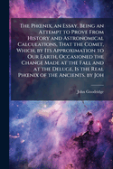 The Ph"nix, an Essay. Being an Attempt to Prove From History and Astronomical Calculations, That the Comet, Which, by Its Approximation to Our Earth, Occasioned the Change Made at the Fall and at the Deluge, Is the Real Ph"nix of the Ancients. by Joh