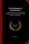 The Philosophy of Manufactures: Or, an Exposition of the Scientific, Moral, and Commercial Economy of the Factory System of Great Britain