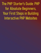 The PHP Starter's Guide: PHP for Absolute Beginners, Your First Steps in Building Interactive PHP Websites: A Complete Step-by-Step Course for Aspiring Web Developers to Learning PHP for Beginners