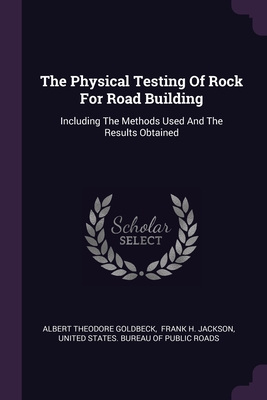 The Physical Testing Of Rock For Road Building: Including The Methods Used And The Results Obtained - Goldbeck, Albert Theodore, and Frank H Jackson (Creator), and United States Bureau of Public Roads (Creator)