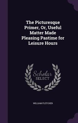 The Picturesque Primer, Or, Useful Matter Made Pleasing Pastime for Leisure Hours - Fletcher, William