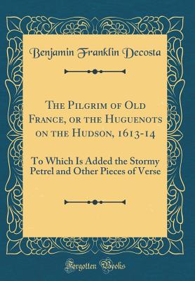 The Pilgrim of Old France, or the Huguenots on the Hudson, 1613-14: To Which Is Added the Stormy Petrel and Other Pieces of Verse (Classic Reprint) - Decosta, Benjamin Franklin