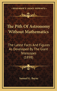 The Pith of Astronomy Without Mathematics: The Latest Facts and Figures as Developed by the Giant Telescopes