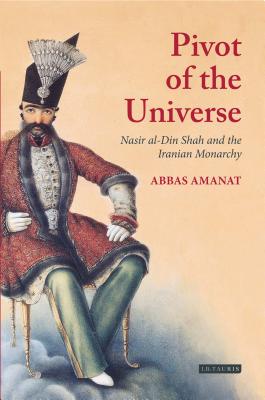 The Pivot of the Universe: Nasir Al-Din Shah and the Iranian Monarchy, 1831-1896 - Amanat, Abbas