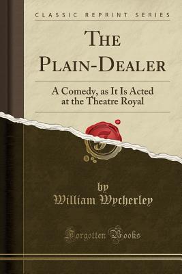 The Plain-Dealer: A Comedy, as It Is Acted at the Theatre Royal (Classic Reprint) - Wycherley, William