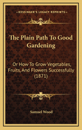 The Plain Path to Good Gardening: Or How to Grow Vegetables, Fruits, and Flowers Successfully (1871)