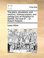 The Plans, Elevations, and Sections; Chimney-Pieces, and Cielings [sic] of Houghton in Norfolk; The Seat of ... Sr. Robert Walpole;