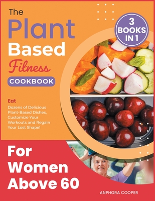The Plant-Based Fitness Cookbook for Women Above 60 [3 in 1]: Eat Dozens of Delicious Plant-Based Dishes, Customize Your Workouts and Regain Your Lost Shape! - Cooper, Anphora