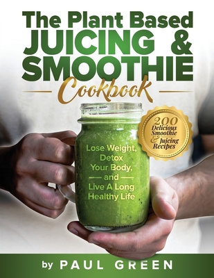 The Plant Based Juicing And Smoothie Cookbook: 200 Delicious Smoothie & Juicing Recipes To Lose Weight, Detox Your Body and Live A Long Healthy Life - Green, Paul