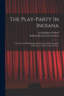 The Play-party In Indiana: A Collection Of Folk-songs And Games, With Descriptive Introduction And Correlating Notes - Wolford, Leah Jackson, and Indiana Historical Commission (Creator)