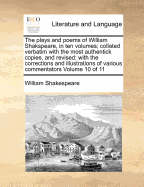 The Plays and Poems; Of William Shakspeare, in Ten Volumes Collated Verbatim with the Most Authentick Copies, and Revised with the Corrections and Illustrations of Various Commentators to Which Are Added, an Essay on the Chronological Order of His Plays a