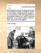 The Pleader's Guide, a Didactic Poem, in Two Books, Containing the Conduct of a Suit at Law, with the Arguments of Counsellor Bother'um, and Counsellor Bore'um, in an Action Betwixt John-A-Gull, and John-A-Gudgeon
