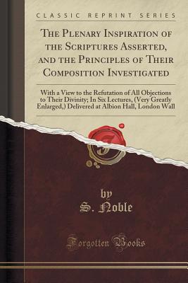 The Plenary Inspiration of the Scriptures Asserted, and the Principles of Their Composition Investigated: With a View to the Refutation of All Objections to Their Divinity; In Six Lectures, (Very Greatly Enlarged, ) Delivered at Albion Hall, London Wall - Noble, S