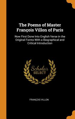 The Poems of Master François Villon of Paris: Now First Done Into English Verse in the Original Forms with a Biographical and Critical Introduction - Villon, Francois