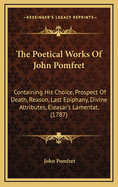The Poetical Works of John Pomfret: Containing His Choice, Prospect of Death, Reason, Last Epiphany, Divine Attributes, Eleasar's Lamentat. (1787)