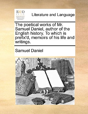 The Poetical Works of Mr. Samuel Daniel, Author of the English History; To Which Is Prefix'd, Memoirs of His Life and Writings - Daniel, Samuel