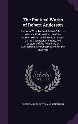 The Poetical Works of Robert Anderson: Author of "Cumberland Ballads", &c., to Which Is Prefixed the Life of the Author, Written by Himself. an Essay On the Character, Manners, And Customs of the Peasantry of Cumberland; And Observations On the Style And - Anderson, Robert, Sir, and Sanderson, Thomas