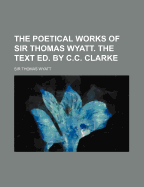 The Poetical Works of Sir Thomas Wyatt. the Text Ed. by C.C. Clarke