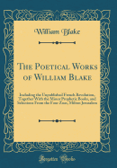 The Poetical Works of William Blake: Including the Unpublished French Revolution, Together with the Minor Prophetic Books, and Selections from the Four Zoas, Milton Jerusalem (Classic Reprint)