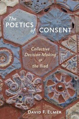 The Poetics of Consent: Collective Decision Making and the Iliad - Elmer, David F