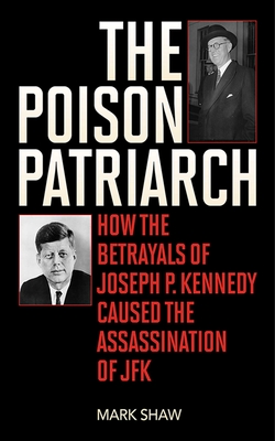 The Poison Patriarch: How the Betrayals of Joseph P. Kennedy Caused the Assassination of JFK - Shaw, Mark