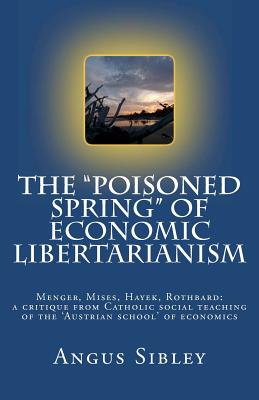 The "Poisoned Spring" of Economic Libertarianism: Menger, Mises, Hayek, Rothbard: a critique from Catholic social teaching of the 'Austrian school' of economics - Sibley, Angus
