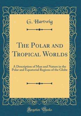 The Polar and Tropical Worlds: A Description of Man and Nature in the Polar and Equatorial Regions of the Globe (Classic Reprint) - Hartwig, G, Dr.